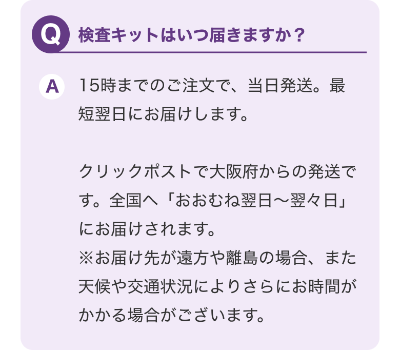 Q.検査キットはいつ届きますか？ A.15時までのご注文で当日発送最短翌日。