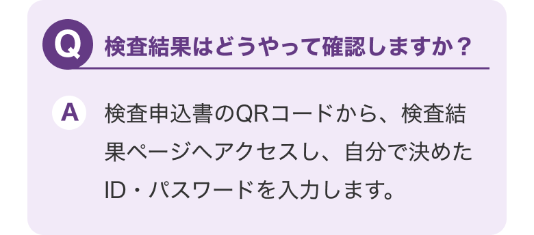 Q.検査結果はどうやって確認しますか？ A.QRコードから検査結果ページにアクセスし、自分で決めたID・パスワードを入力します。